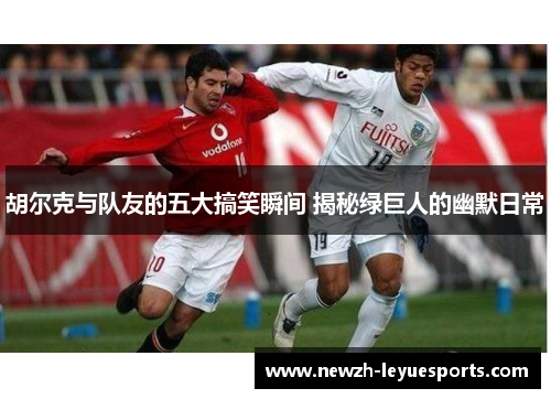 胡尔克与队友的五大搞笑瞬间 揭秘绿巨人的幽默日常