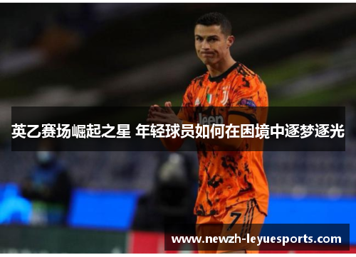 英乙赛场崛起之星 年轻球员如何在困境中逐梦逐光 英乙赛场崛起之星 年轻球员如何在困境中逐梦逐光