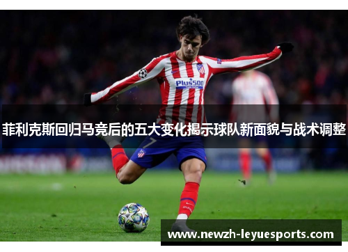 菲利克斯回归马竞后的五大变化揭示球队新面貌与战术调整