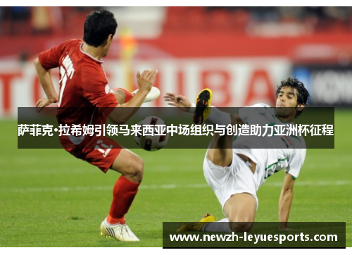 萨菲克·拉希姆引领马来西亚中场组织与创造助力亚洲杯征程