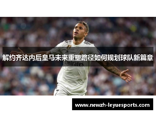 解约齐达内后皇马未来重塑路径如何规划球队新篇章