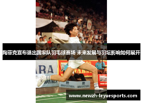 陶菲克宣布退出国家队羽毛球赛场 未来发展与羽坛影响如何展开