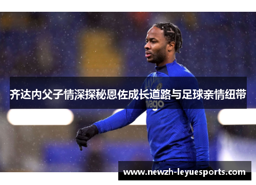 齐达内父子情深探秘恩佐成长道路与足球亲情纽带