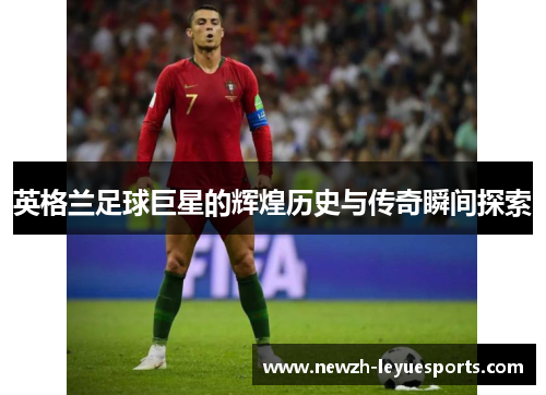 英格兰足球巨星的辉煌历史与传奇瞬间探索