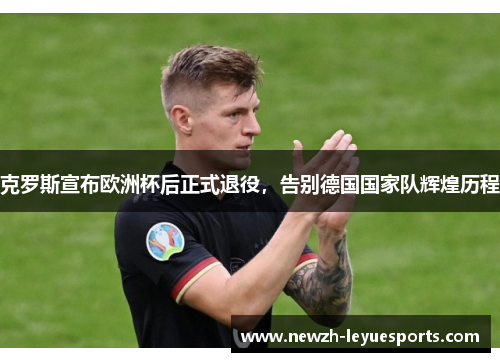 克罗斯宣布欧洲杯后正式退役,告别德国国家队辉煌历程 克罗斯宣布欧洲杯后正式退役,告别德国国家队辉煌历程