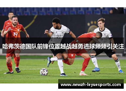 哈弗茨德国队前锋位置越战越勇进球频频引关注 哈弗茨德国队前锋位置越战越勇进球频频引关注