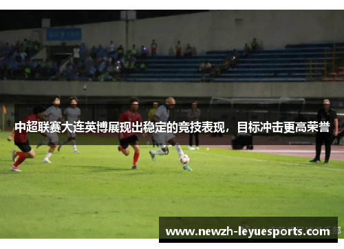 中超联赛大连英博展现出稳定的竞技表现,目标冲击更高荣誉 中超联赛大连英博展现出稳定的竞技表现,目标冲击更高荣誉