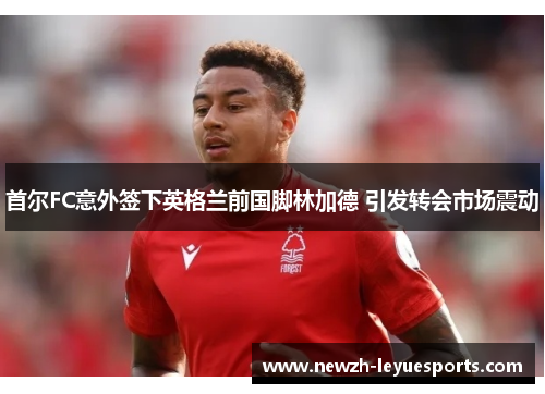 首尔FC意外签下英格兰前国脚林加德 引发转会市场震动 首尔FC意外签下英格兰前国脚林加德 引发转会市场震动