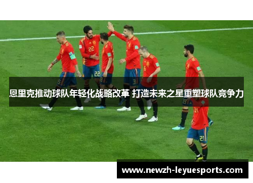 恩里克推动球队年轻化战略改革 打造未来之星重塑球队竞争力