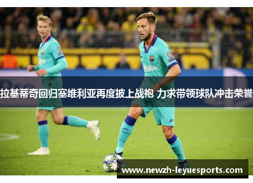 拉基蒂奇回归塞维利亚再度披上战袍 力求带领球队冲击荣誉 拉基蒂奇回归塞维利亚再度披上战袍 力求带领球队冲击荣誉
